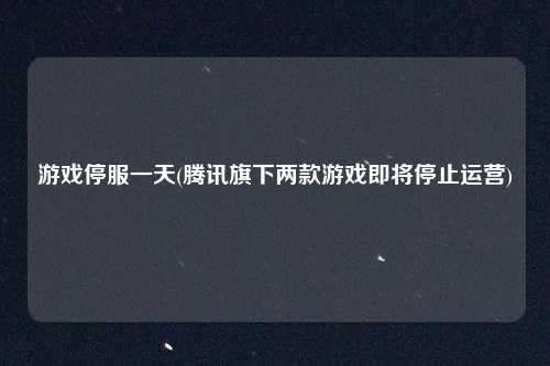 游戏停服一天(腾讯旗下两款游戏即将停止运营)