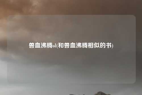 兽血沸腾ol(和兽血沸腾相似的书)