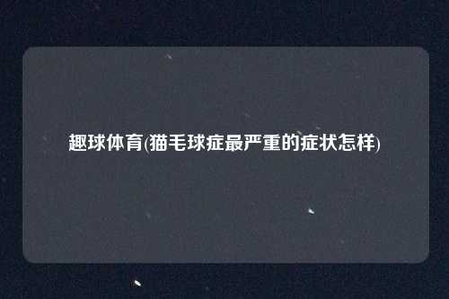 趣球体育(猫毛球症最严重的症状怎样)