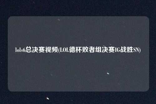 lols6总决赛视频(LOL德杯败者组决赛IG战胜SN)