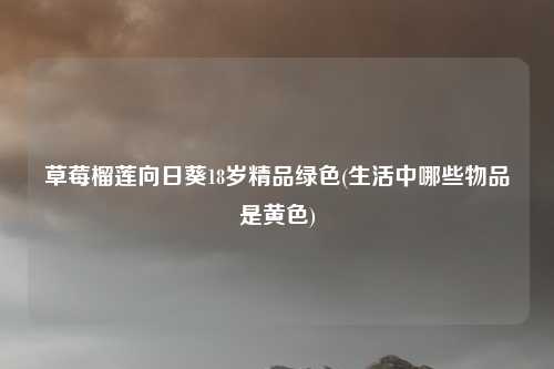 草莓榴莲向日葵18岁精品绿色(生活中哪些物品是黄色)