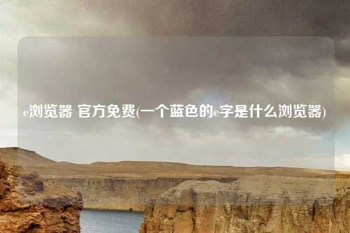 e浏览器 官方免费(一个蓝色的e字是什么浏览器)