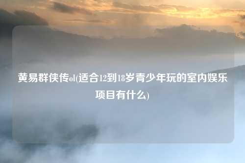 黄易群侠传ol(适合12到18岁青少年玩的室内娱乐项目有什么)