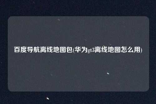 百度导航离线地图包(华为gt3离线地图怎么用)