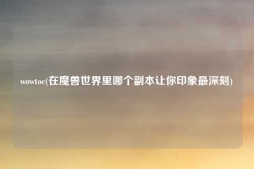 wowtoc(在魔兽世界里哪个副本让你印象最深刻)