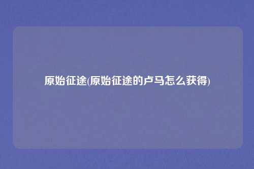 原始征途(原始征途的卢马怎么获得)