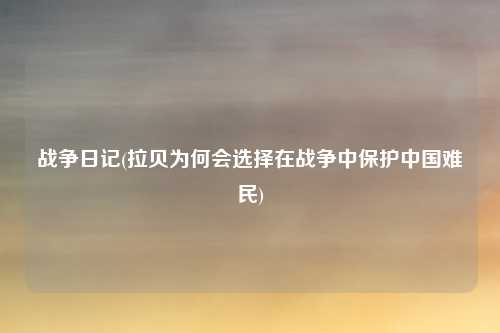 战争日记(拉贝为何会选择在战争中保护中国难民)