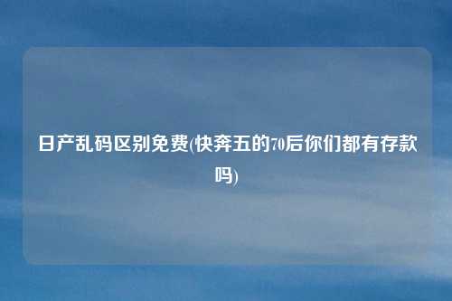 日产乱码区别免费(快奔五的70后你们都有存款吗)