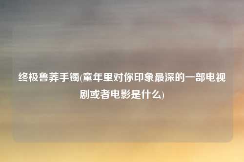 终极鲁莽手镯(童年里对你印象最深的一部电视剧或者电影是什么)