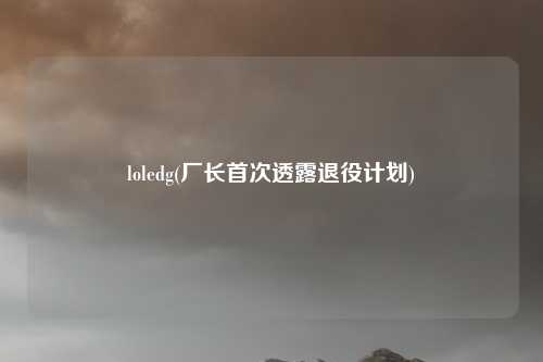 loledg(厂长首次透露退役计划)