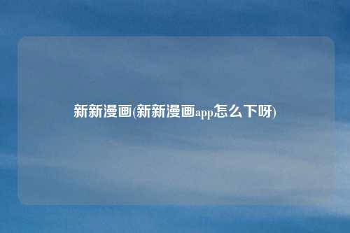 新新漫画(新新漫画app怎么下呀)