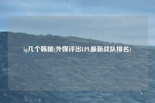 ig几个韩援(外媒评出LPL最新战队排名)