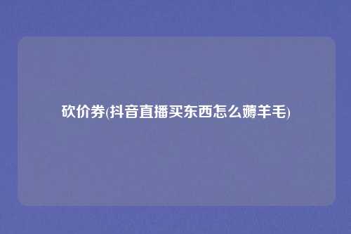 砍价券(抖音直播买东西怎么薅羊毛)