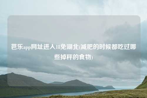 芭乐app网址进入18免湖北(减肥的时候都吃过哪些掉秤的食物)