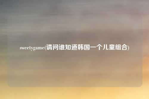 sweetygame(请问谁知道韩国一个儿童组合)