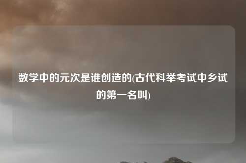 数学中的元次是谁创造的(古代科举考试中乡试的第一名叫)