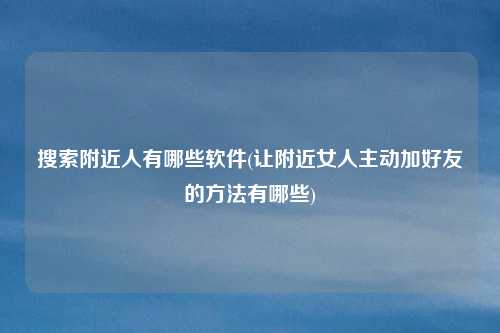 搜索附近人有哪些软件(让附近女人主动加好友的方法有哪些)