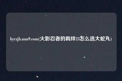 hyrzjb.uuu9.com(火影忍者的羁绊23怎么选大蛇丸)
