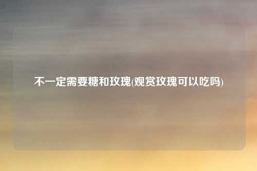 不一定需要糖和玫瑰(观赏玫瑰可以吃吗)