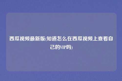 西瓜视频最新版(知道怎么在西瓜视频上查看自己的VIP吗)