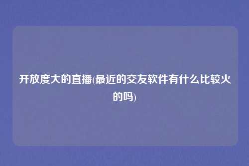 开放度大的直播(最近的交友软件有什么比较火的吗)