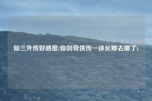 仙三外传好感度(仙剑奇侠传一徐长卿去哪了)