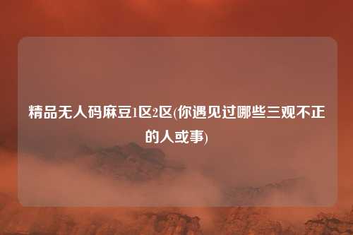 精品无人码麻豆1区2区(你遇见过哪些三观不正的人或事)