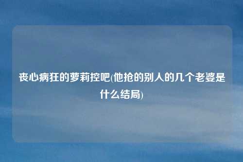 丧心病狂的萝莉控吧(他抢的别人的几个老婆是什么结局)