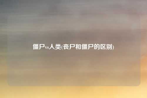 僵尸vs人类(丧尸和僵尸的区别)