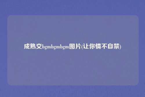 成熟交bgmbgmbgm图片(让你情不自禁)