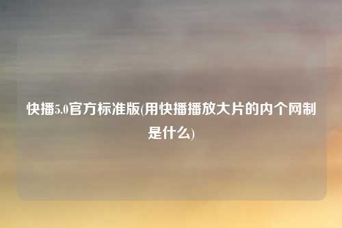 快播5.0官方标准版(用快播播放大片的内个网制是什么)