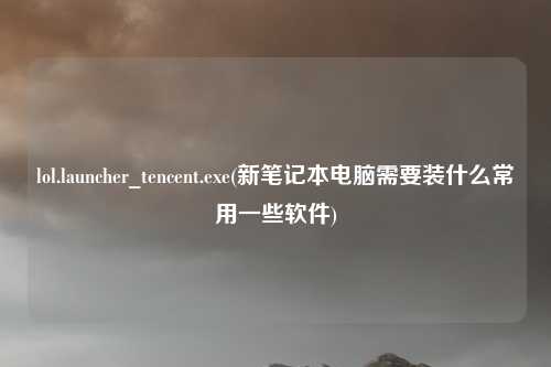 lol.launcher_tencent.exe(新笔记本电脑需要装什么常用一些软件)