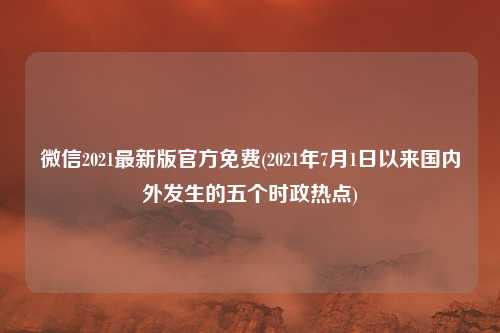 微信2021最新版官方免费(2021年7月1日以来国内外发生的五个时政热点)