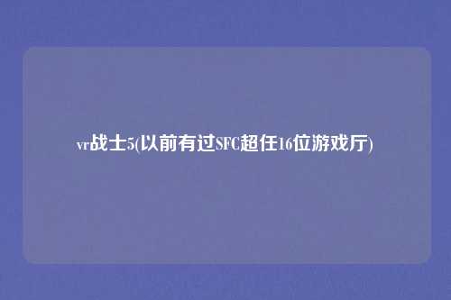 vr战士5(以前有过SFC超任16位游戏厅)