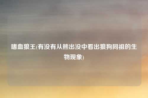 嗜血狼王(有没有从熊出没中看出狼狗同祖的生物现象)