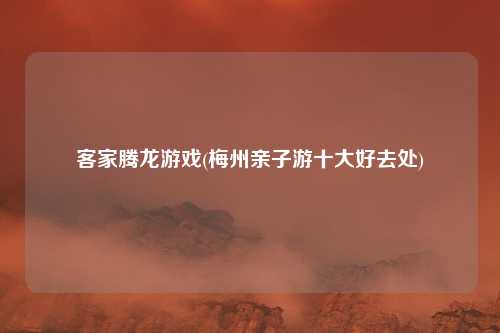 客家腾龙游戏(梅州亲子游十大好去处)