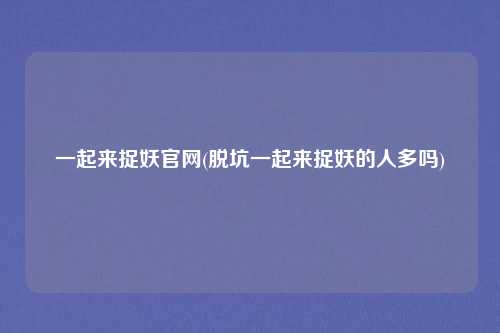 一起来捉妖官网(脱坑一起来捉妖的人多吗)