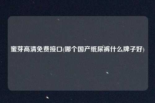 蜜芽高清免费接口(哪个国产纸尿裤什么牌子好)