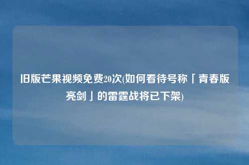 旧版芒果视频免费20次(如何看待号称「青春版亮剑」的雷霆战将已下架)