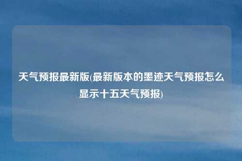 天气预报最新版(最新版本的墨迹天气预报怎么显示十五天气预报)