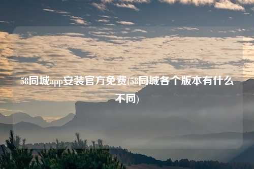 58同城app安装官方免费(58同城各个版本有什么不同)