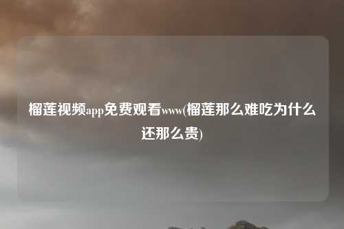 榴莲视频app免费观看www(榴莲那么难吃为什么还那么贵)