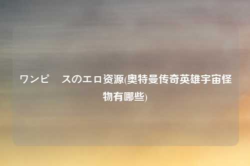 ワンピースのエロ资源(奥特曼传奇英雄宇宙怪物有哪些)