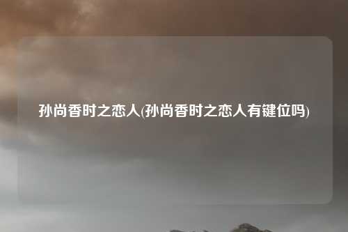 孙尚香时之恋人(孙尚香时之恋人有键位吗)