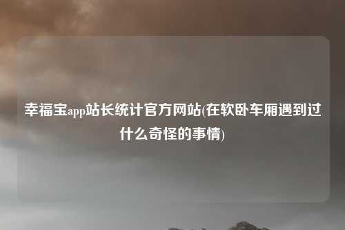 幸福宝app站长统计官方网站(在软卧车厢遇到过什么奇怪的事情)