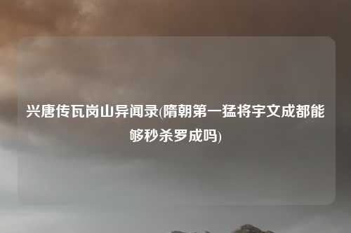兴唐传瓦岗山异闻录(隋朝第一猛将宇文成都能够秒杀罗成吗)