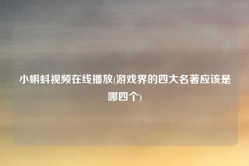 小蝌蚪视频在线播放(游戏界的四大名著应该是哪四个)