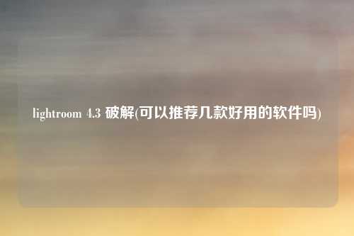 lightroom 4.3 破解(可以推荐几款好用的软件吗)