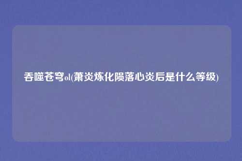 吞噬苍穹ol(萧炎炼化陨落心炎后是什么等级)