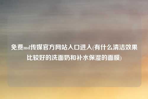 免费md传媒官方网站入口进入(有什么清洁效果比较好的洗面奶和补水保湿的面膜)